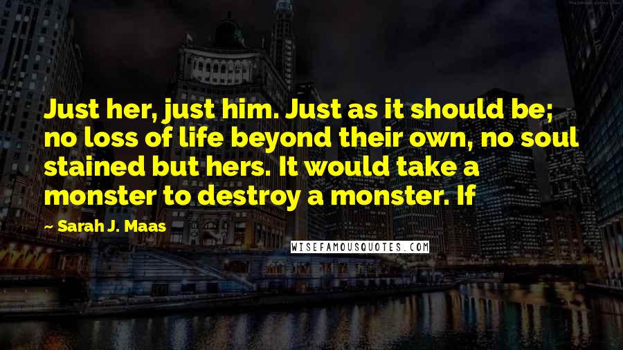 Sarah J. Maas Quotes: Just her, just him. Just as it should be; no loss of life beyond their own, no soul stained but hers. It would take a monster to destroy a monster. If