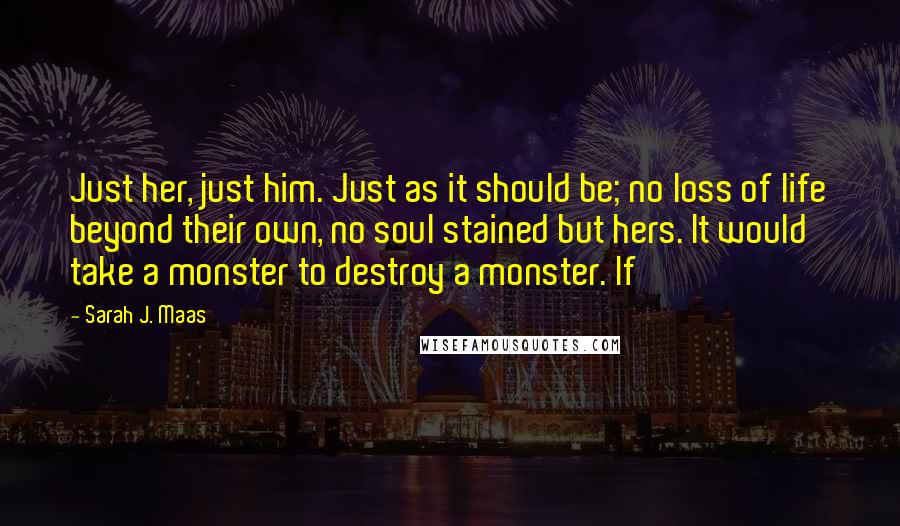 Sarah J. Maas Quotes: Just her, just him. Just as it should be; no loss of life beyond their own, no soul stained but hers. It would take a monster to destroy a monster. If