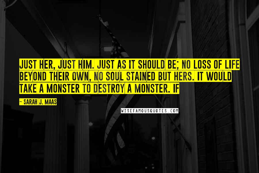 Sarah J. Maas Quotes: Just her, just him. Just as it should be; no loss of life beyond their own, no soul stained but hers. It would take a monster to destroy a monster. If