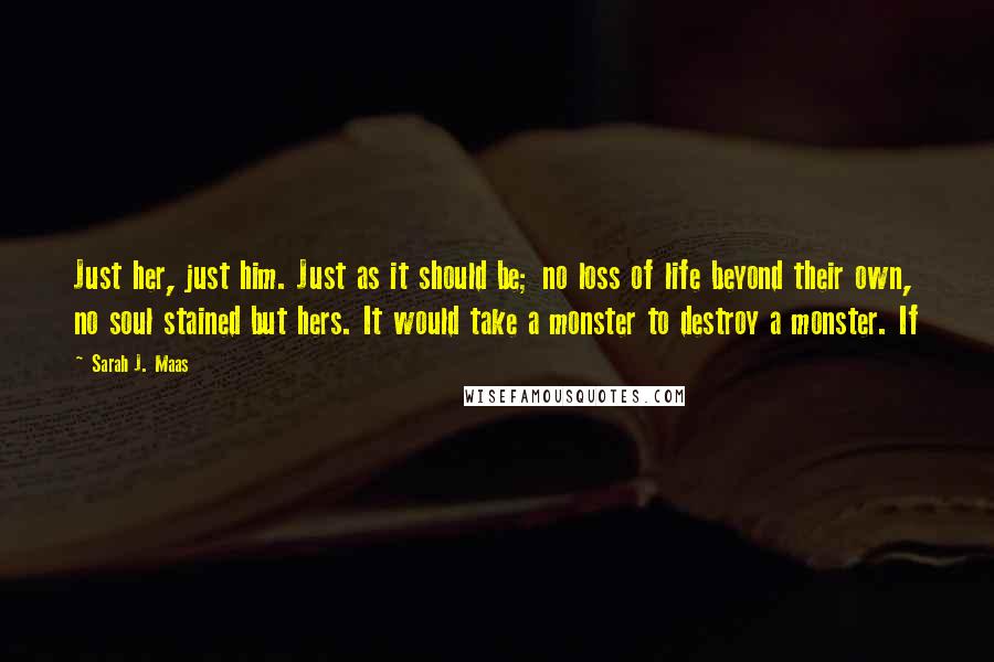 Sarah J. Maas Quotes: Just her, just him. Just as it should be; no loss of life beyond their own, no soul stained but hers. It would take a monster to destroy a monster. If