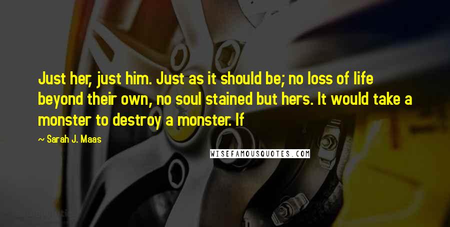 Sarah J. Maas Quotes: Just her, just him. Just as it should be; no loss of life beyond their own, no soul stained but hers. It would take a monster to destroy a monster. If
