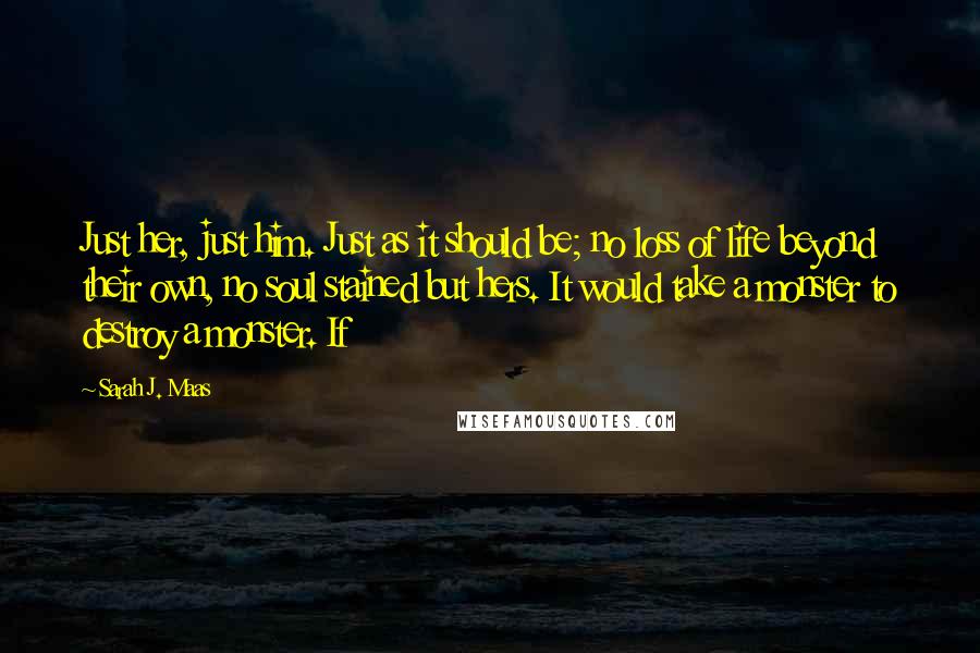 Sarah J. Maas Quotes: Just her, just him. Just as it should be; no loss of life beyond their own, no soul stained but hers. It would take a monster to destroy a monster. If