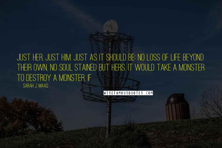 Sarah J. Maas Quotes: Just her, just him. Just as it should be; no loss of life beyond their own, no soul stained but hers. It would take a monster to destroy a monster. If