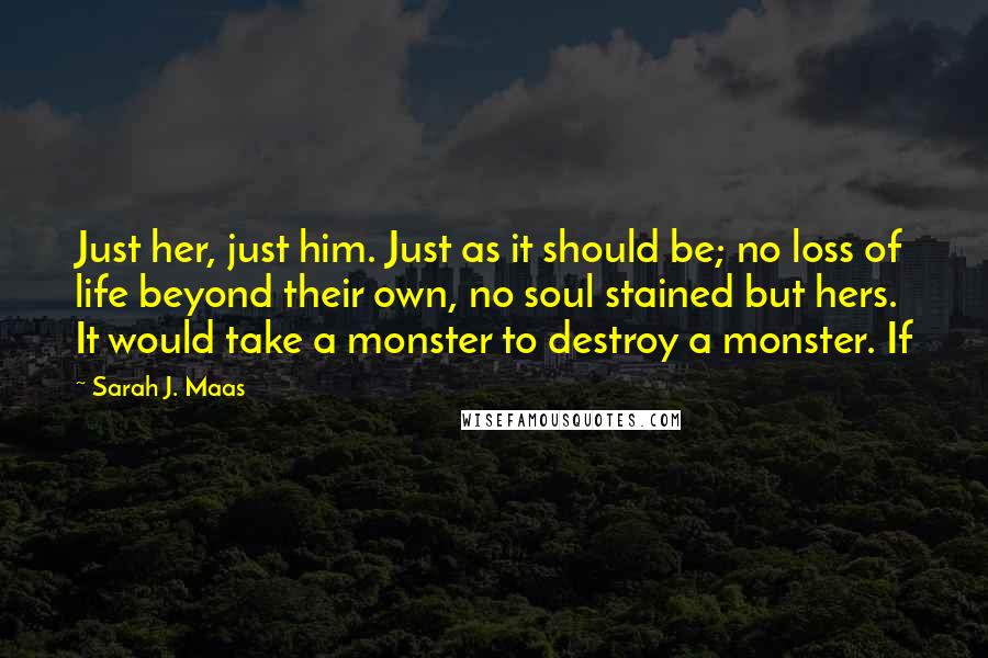 Sarah J. Maas Quotes: Just her, just him. Just as it should be; no loss of life beyond their own, no soul stained but hers. It would take a monster to destroy a monster. If