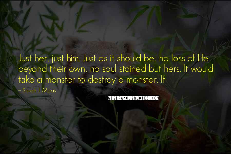 Sarah J. Maas Quotes: Just her, just him. Just as it should be; no loss of life beyond their own, no soul stained but hers. It would take a monster to destroy a monster. If