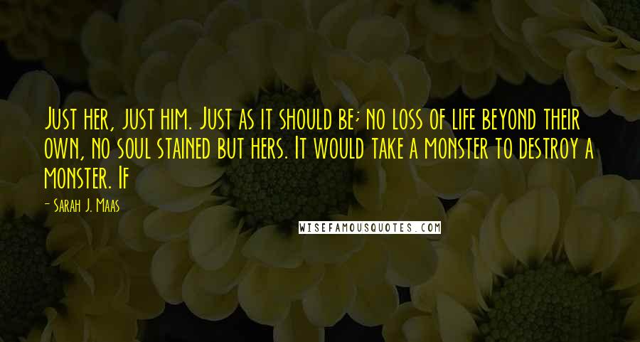 Sarah J. Maas Quotes: Just her, just him. Just as it should be; no loss of life beyond their own, no soul stained but hers. It would take a monster to destroy a monster. If