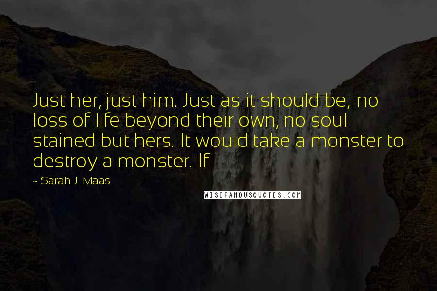 Sarah J. Maas Quotes: Just her, just him. Just as it should be; no loss of life beyond their own, no soul stained but hers. It would take a monster to destroy a monster. If