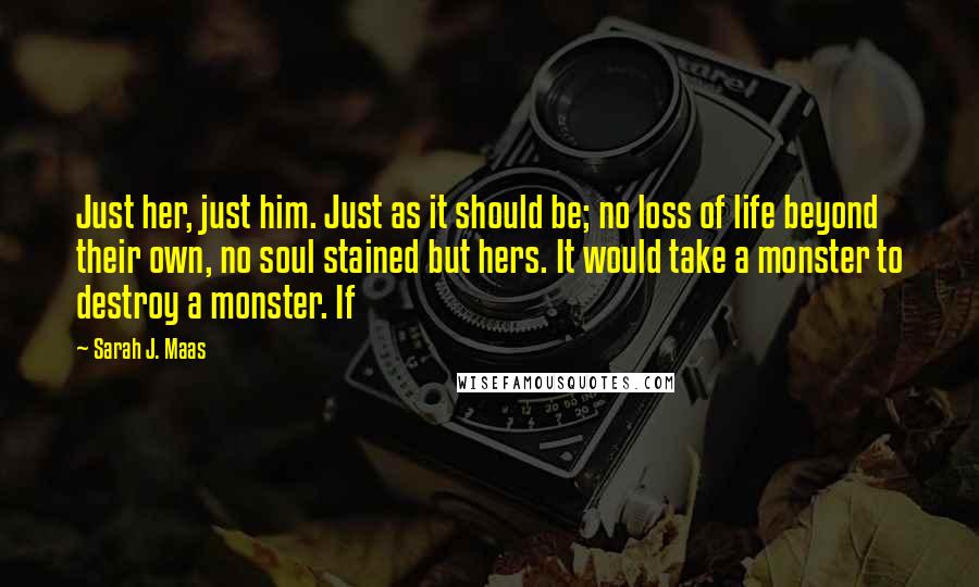 Sarah J. Maas Quotes: Just her, just him. Just as it should be; no loss of life beyond their own, no soul stained but hers. It would take a monster to destroy a monster. If