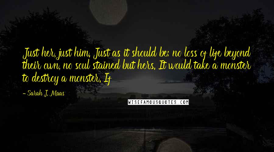 Sarah J. Maas Quotes: Just her, just him. Just as it should be; no loss of life beyond their own, no soul stained but hers. It would take a monster to destroy a monster. If