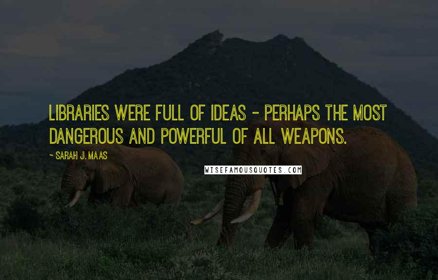 Sarah J. Maas Quotes: Libraries were full of ideas - perhaps the most dangerous and powerful of all weapons.