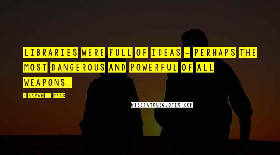 Sarah J. Maas Quotes: Libraries were full of ideas - perhaps the most dangerous and powerful of all weapons.