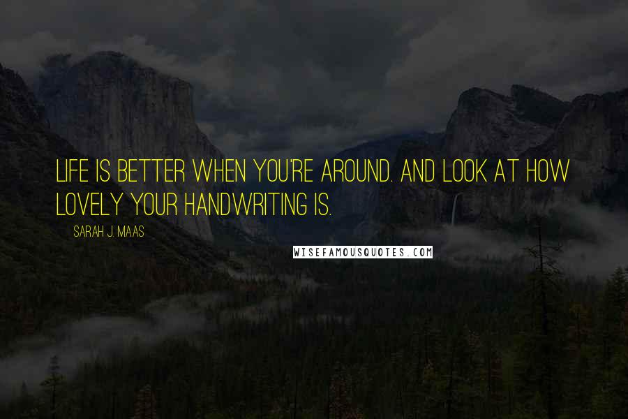 Sarah J. Maas Quotes: Life is better when you're around. And look at how lovely your handwriting is.