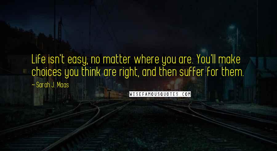 Sarah J. Maas Quotes: Life isn't easy, no matter where you are. You'll make choices you think are right, and then suffer for them.