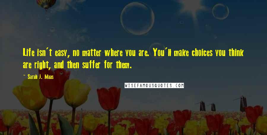 Sarah J. Maas Quotes: Life isn't easy, no matter where you are. You'll make choices you think are right, and then suffer for them.