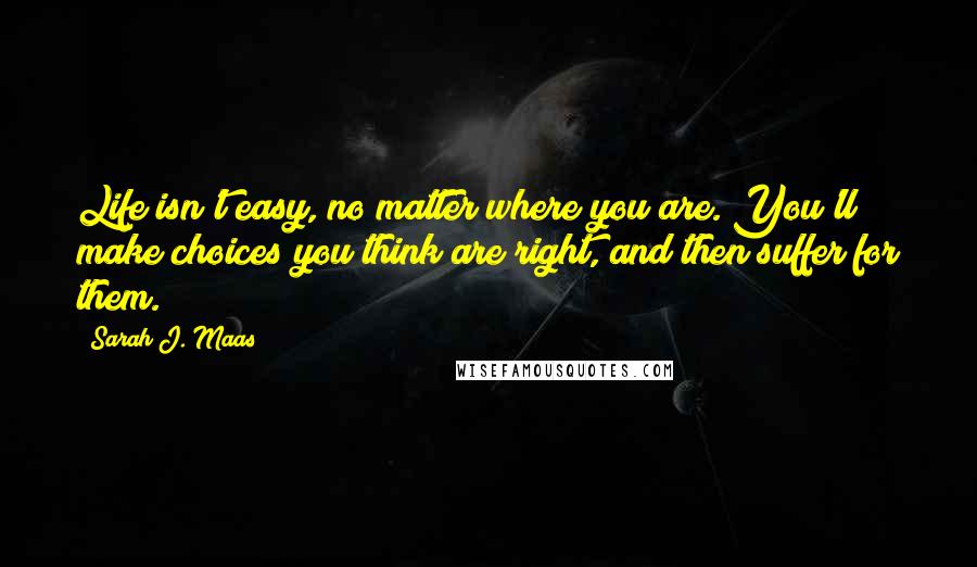 Sarah J. Maas Quotes: Life isn't easy, no matter where you are. You'll make choices you think are right, and then suffer for them.