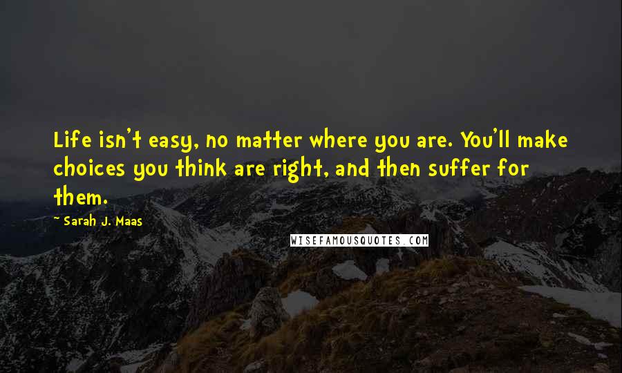 Sarah J. Maas Quotes: Life isn't easy, no matter where you are. You'll make choices you think are right, and then suffer for them.