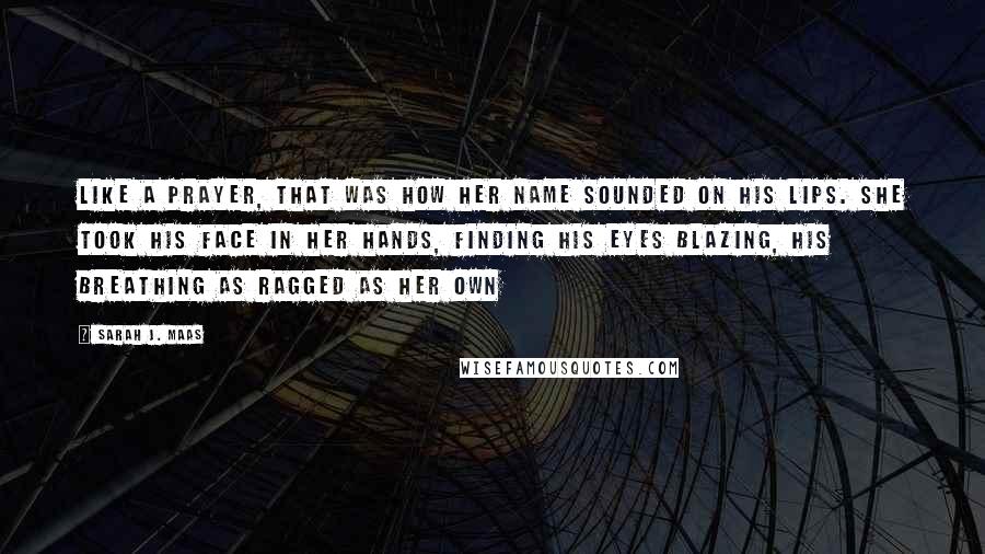 Sarah J. Maas Quotes: Like a prayer, that was how her name sounded on his lips. She took his face in her hands, finding his eyes blazing, his breathing as ragged as her own