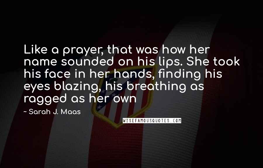 Sarah J. Maas Quotes: Like a prayer, that was how her name sounded on his lips. She took his face in her hands, finding his eyes blazing, his breathing as ragged as her own