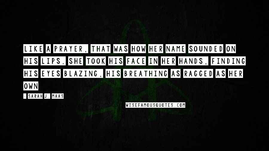 Sarah J. Maas Quotes: Like a prayer, that was how her name sounded on his lips. She took his face in her hands, finding his eyes blazing, his breathing as ragged as her own