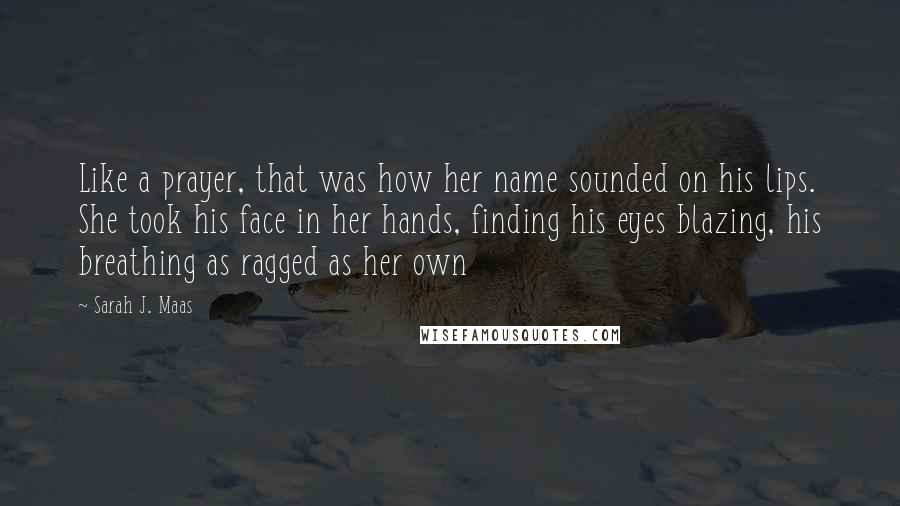 Sarah J. Maas Quotes: Like a prayer, that was how her name sounded on his lips. She took his face in her hands, finding his eyes blazing, his breathing as ragged as her own