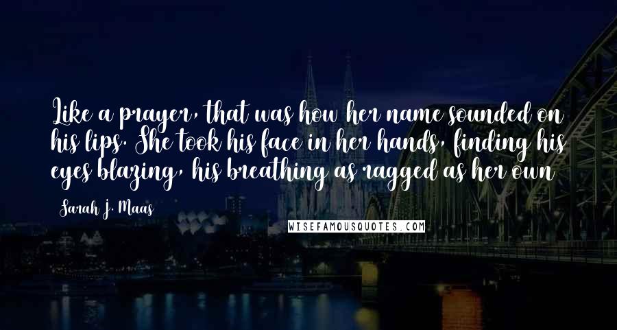 Sarah J. Maas Quotes: Like a prayer, that was how her name sounded on his lips. She took his face in her hands, finding his eyes blazing, his breathing as ragged as her own