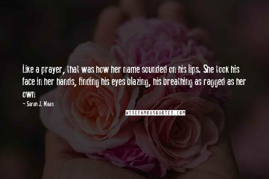Sarah J. Maas Quotes: Like a prayer, that was how her name sounded on his lips. She took his face in her hands, finding his eyes blazing, his breathing as ragged as her own