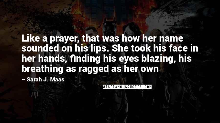 Sarah J. Maas Quotes: Like a prayer, that was how her name sounded on his lips. She took his face in her hands, finding his eyes blazing, his breathing as ragged as her own