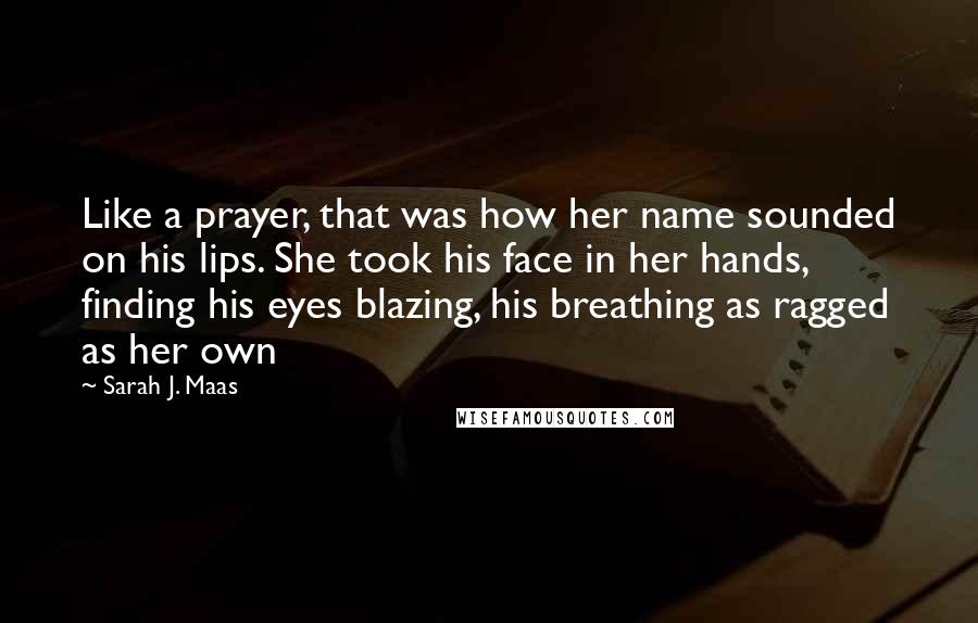 Sarah J. Maas Quotes: Like a prayer, that was how her name sounded on his lips. She took his face in her hands, finding his eyes blazing, his breathing as ragged as her own