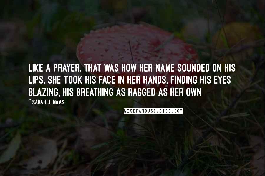Sarah J. Maas Quotes: Like a prayer, that was how her name sounded on his lips. She took his face in her hands, finding his eyes blazing, his breathing as ragged as her own