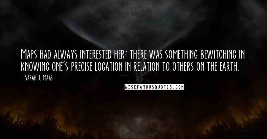 Sarah J. Maas Quotes: Maps had always interested her; there was something bewitching in knowing one's precise location in relation to others on the earth.