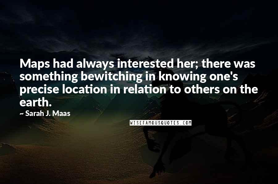 Sarah J. Maas Quotes: Maps had always interested her; there was something bewitching in knowing one's precise location in relation to others on the earth.