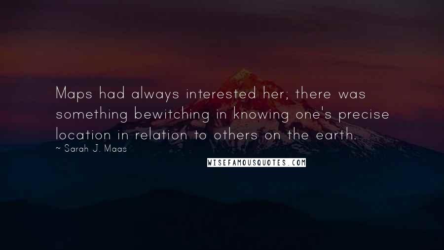 Sarah J. Maas Quotes: Maps had always interested her; there was something bewitching in knowing one's precise location in relation to others on the earth.