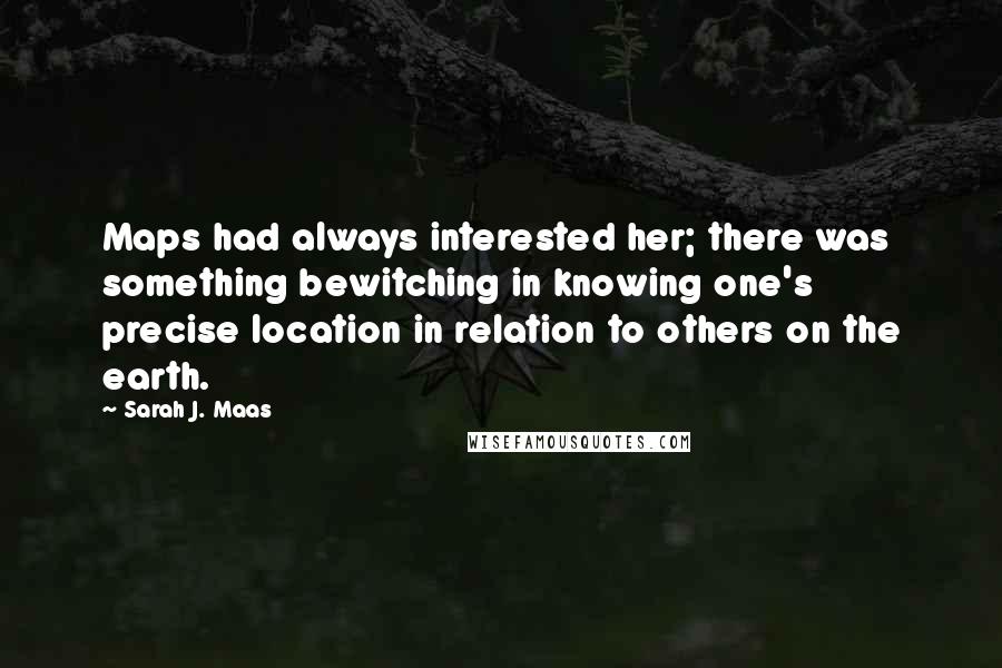 Sarah J. Maas Quotes: Maps had always interested her; there was something bewitching in knowing one's precise location in relation to others on the earth.