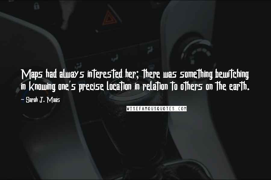 Sarah J. Maas Quotes: Maps had always interested her; there was something bewitching in knowing one's precise location in relation to others on the earth.