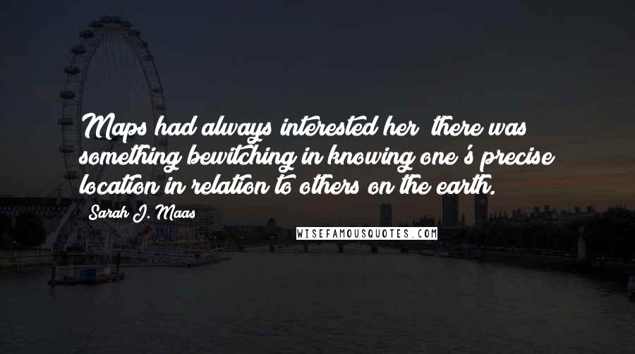 Sarah J. Maas Quotes: Maps had always interested her; there was something bewitching in knowing one's precise location in relation to others on the earth.