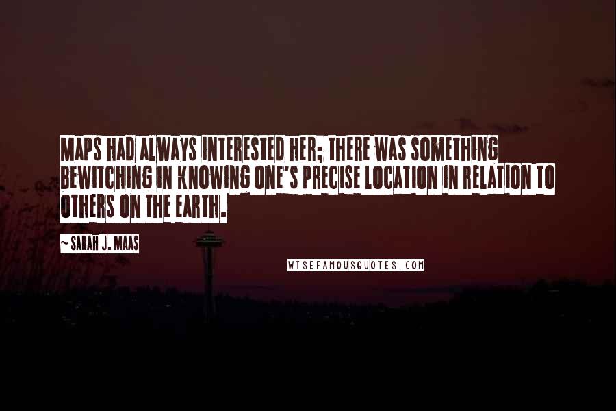 Sarah J. Maas Quotes: Maps had always interested her; there was something bewitching in knowing one's precise location in relation to others on the earth.