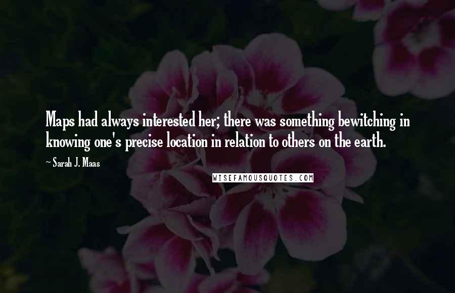 Sarah J. Maas Quotes: Maps had always interested her; there was something bewitching in knowing one's precise location in relation to others on the earth.