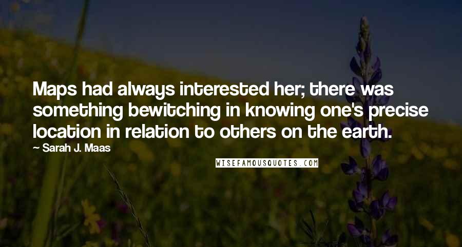 Sarah J. Maas Quotes: Maps had always interested her; there was something bewitching in knowing one's precise location in relation to others on the earth.