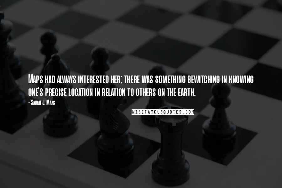 Sarah J. Maas Quotes: Maps had always interested her; there was something bewitching in knowing one's precise location in relation to others on the earth.