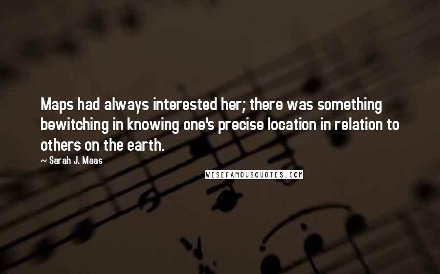 Sarah J. Maas Quotes: Maps had always interested her; there was something bewitching in knowing one's precise location in relation to others on the earth.