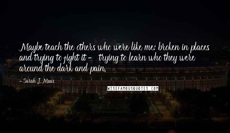 Sarah J. Maas Quotes: Maybe teach the others who were like me: broken in places and trying to fight it - trying to learn who they were around the dark and pain.