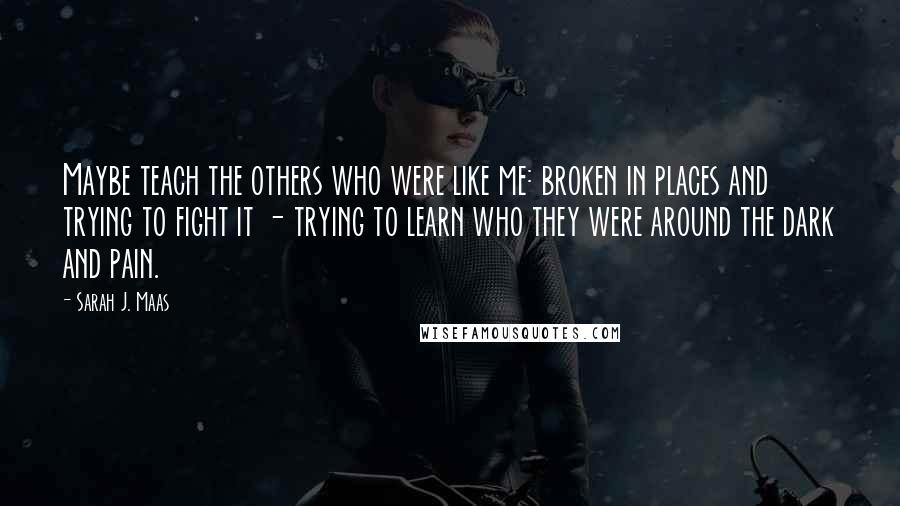 Sarah J. Maas Quotes: Maybe teach the others who were like me: broken in places and trying to fight it - trying to learn who they were around the dark and pain.