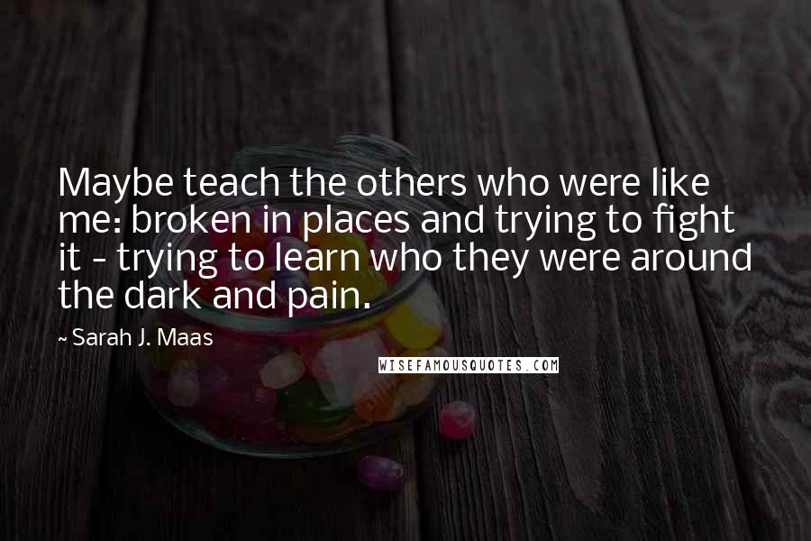Sarah J. Maas Quotes: Maybe teach the others who were like me: broken in places and trying to fight it - trying to learn who they were around the dark and pain.
