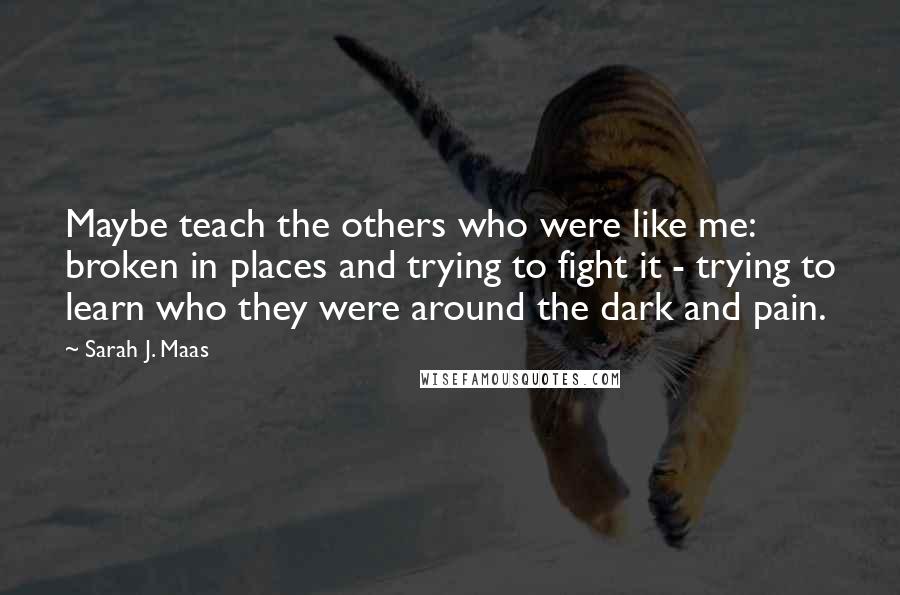 Sarah J. Maas Quotes: Maybe teach the others who were like me: broken in places and trying to fight it - trying to learn who they were around the dark and pain.