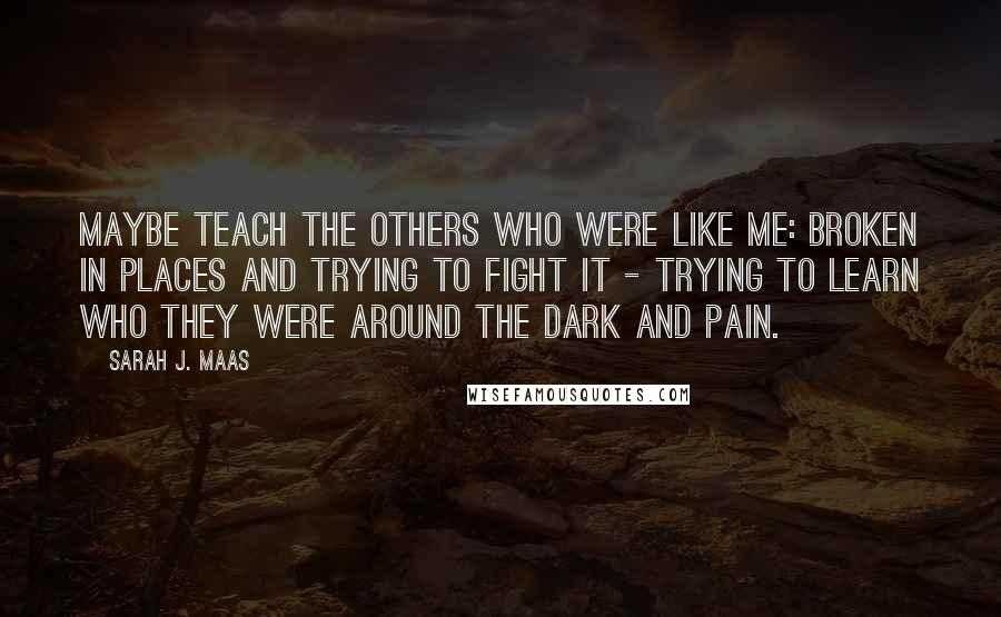 Sarah J. Maas Quotes: Maybe teach the others who were like me: broken in places and trying to fight it - trying to learn who they were around the dark and pain.