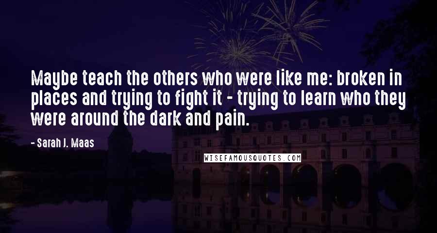 Sarah J. Maas Quotes: Maybe teach the others who were like me: broken in places and trying to fight it - trying to learn who they were around the dark and pain.