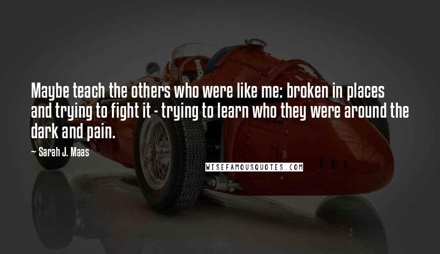 Sarah J. Maas Quotes: Maybe teach the others who were like me: broken in places and trying to fight it - trying to learn who they were around the dark and pain.