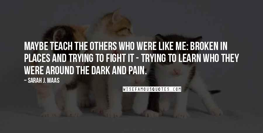 Sarah J. Maas Quotes: Maybe teach the others who were like me: broken in places and trying to fight it - trying to learn who they were around the dark and pain.