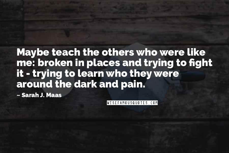 Sarah J. Maas Quotes: Maybe teach the others who were like me: broken in places and trying to fight it - trying to learn who they were around the dark and pain.