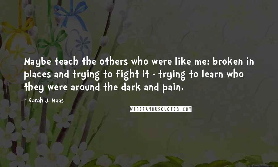 Sarah J. Maas Quotes: Maybe teach the others who were like me: broken in places and trying to fight it - trying to learn who they were around the dark and pain.